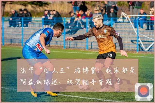 法甲“过人王”格博霍:我家都是阿森纳球迷,祝贺枪手夺冠
