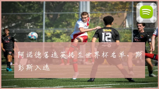 阿诺德落选英格兰世界杯名单,斯彭斯入选