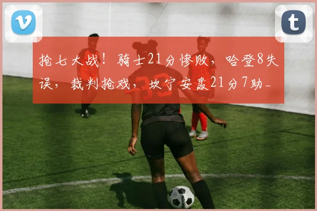 抢七大战!骑士21分惨败,哈登8失误,裁判抢戏,坎宁安轰21分7助_1