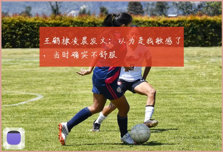 王鹤棣凌晨发文：以为是我敏感了，当时确实不舒服