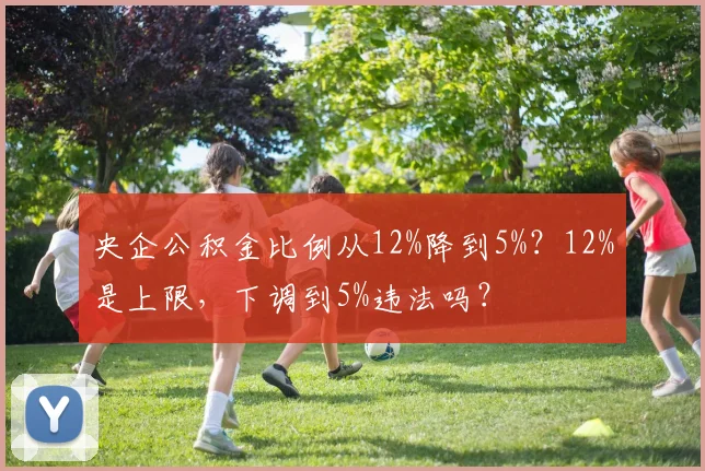 央企公积金比例从12%降到5%？12%是上限，下调到5%违法吗？