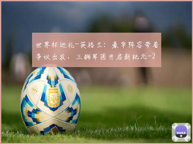 世界杯巡礼-英格兰:豪华阵容带着争议出发,三狮军团开启新纪元