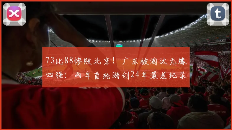 73比88惨败北京!广东被淘汰无缘四强:两年首轮游创24年最差纪录