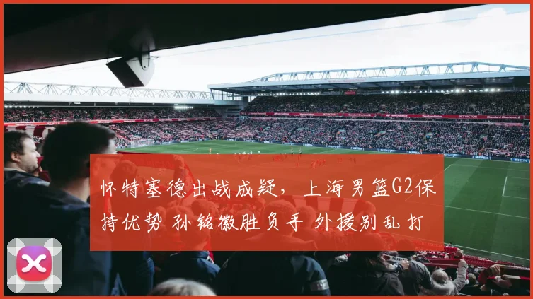 怀特塞德出战成疑，上海男篮G2保持优势 孙铭徽胜负手 外援别乱打