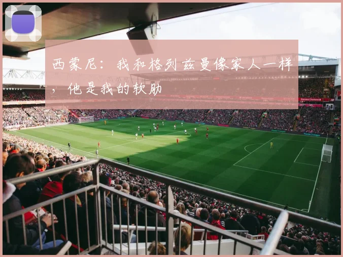 西蒙尼：我和格列兹曼像家人一样，他是我的软肋