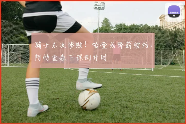骑士东决惨败！哈登或降薪续约，阿特金森下课倒计时